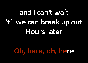 and I can't wait
'til we can break up out

Hours later

Oh, here, oh, here