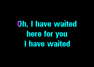 Oh, I have waited

here for you
I have waited