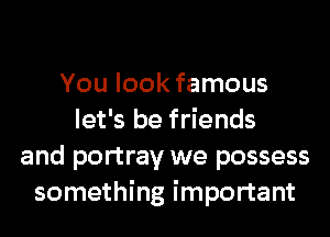 You look famous
let's be friends
and portray we possess
something important