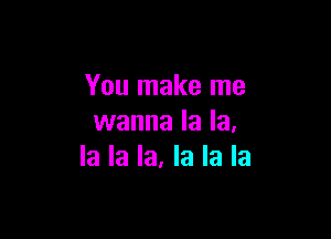 You make me

wanna la la,
la la la. la la la