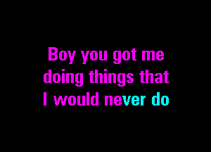 Boy you got me

doing things that
I would never do