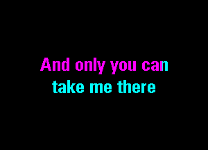 And only you can

take me there
