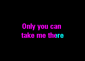 Only you can

take me there