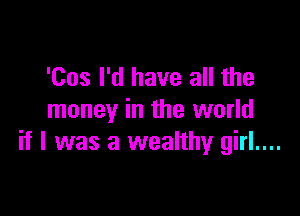 'Cos I'd have all the

money in the world
if I was a wealthy girl....