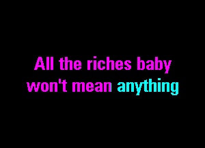 All the riches baby

won't mean anything