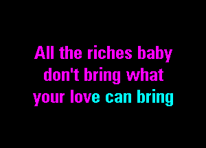 All the riches baby

don't bring what
your love can bring