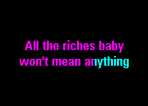 All the riches baby

won't mean anything