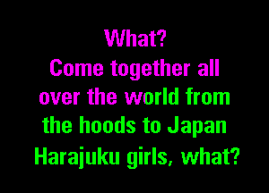 What?
Come together all

over the world from
the hands to Japan

Harajuku girls, what?