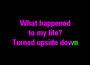 What happened

to my life?
Turned upside down