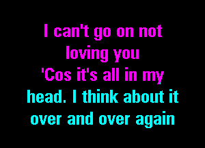 I can't go on not
loving you

'Cos it's all in my
head. I think about it
over and over again
