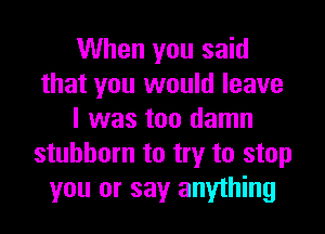 When you said
that you would leave
I was too damn
stubborn to try to stop
you or say anything