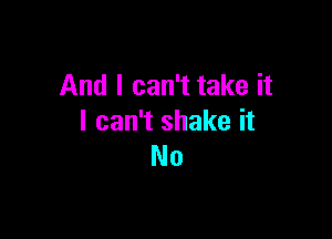 And I can't take it

I can't shake it
No