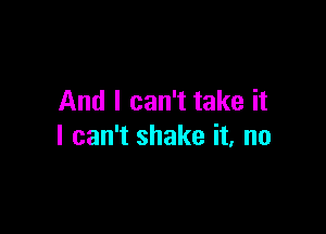 And I can't take it

I can't shake it, no