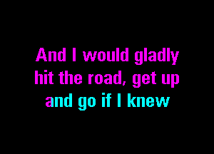 And I would gladly

hit the road, get up
and go if I knew