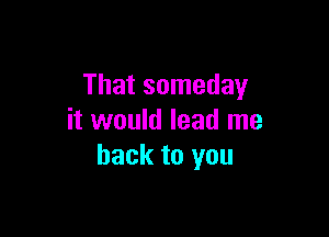 That someday

it would lead me
back to you