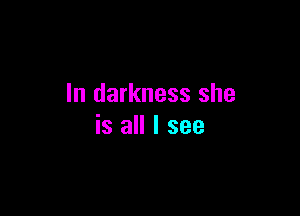 In darkness she

is all I see