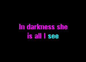 In darkness she

is all I see