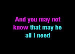 And you may not

know that may be
all I need