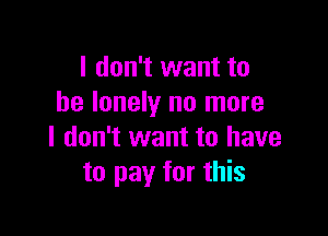 I don't want to
be lonely no more

I don't want to have
to pay for this