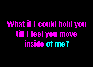 What if I could hold you

till I feel you move
inside of me?