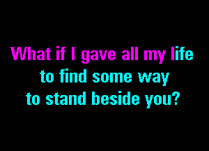What if I gave all my life

to find some way
to stand beside you?