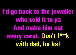 I'd go back to the ieweller
who sold it to ya

And make him eat
every carat. Don't ka
with dad, ha ha!