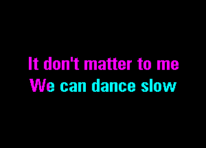 It don't matter to me

We can dance slow