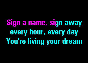Sign a name, sign away
every hour, every day
You're living your dream
