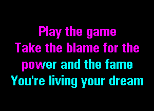 Play the game
Take the blame for the
power and the fame
You're living your dream