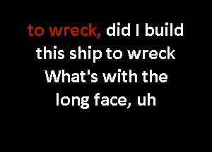 to wreck, did I build
this ship to wreck

What's with the
long face, uh