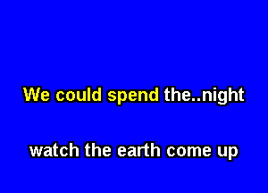 We could spend the..night

watch the earth come up