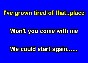 I've grown tired of that..place

Won't you come with me

We could start again ......