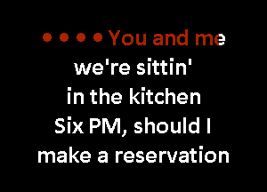 0 0 0 OYouand me
we're sittin'

in the kitchen

Six PM, should I
make a reservation