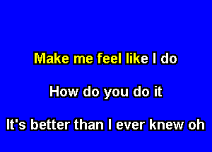 Make me feel like I do

How do you do it

It's better than I ever knew oh