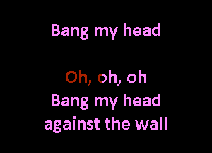 Bang my head

Oh, oh, oh
Bang my head
against the wall