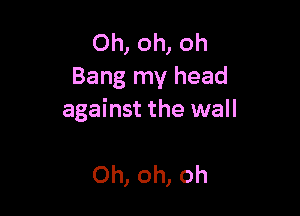 Oh, oh, oh
Bang my head

against the wall

Oh, oh, oh