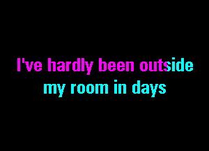I've hardly been outside

my room in days