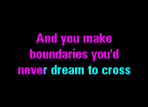 And you make

boundaries you'd
never dream to cross