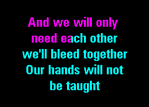 And we will only
need each other

we'll bleed together
Our hands will not
he taught