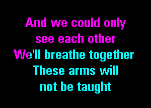 And we could only
see each other

We'll breathe together
These arms will
not be taught