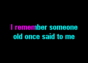 I remember someone

old once said to me