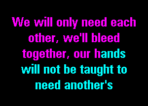 We will only need each
other, we'll bleed
together, our hands
will not he taught to
need another's