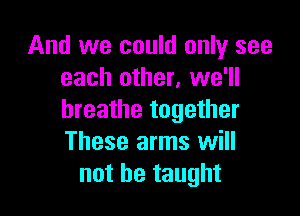 And we could only see
each other, we'll

breathe together
These arms will
not be taught