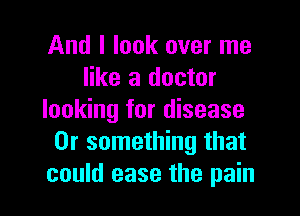 And I look over me
like a doctor

looking for disease
Or something that
could ease the pain