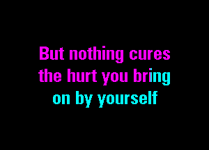 But nothing cures

the hurt you bring
on by yourself