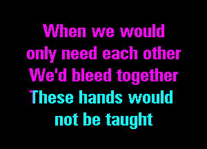 When we would
only need each other

We'd bleed together
These hands would
not be taught