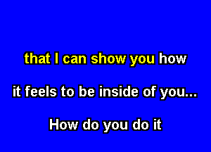 that I can show you how

it feels to be inside of you...

How do you do it