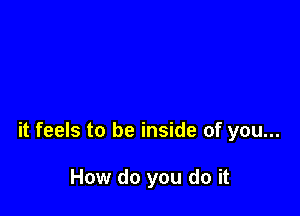 it feels to be inside of you...

How do you do it