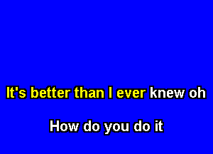 It's better than I ever knew oh

How do you do it