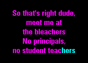 So that's right dude,
meet me at

the bleachers
No principals,
no student teachers